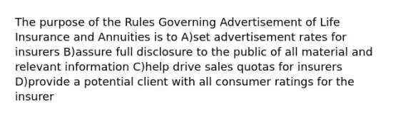 The purpose of the Rules Governing Advertisement of Life Insurance and Annuities is to A)set advertisement rates for insurers B)assure full disclosure to the public of all material and relevant information C)help drive sales quotas for insurers D)provide a potential client with all consumer ratings for the insurer