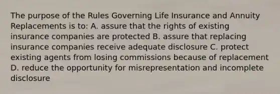 The purpose of the Rules Governing Life Insurance and Annuity Replacements is to: A. assure that the rights of existing insurance companies are protected B. assure that replacing insurance companies receive adequate disclosure C. protect existing agents from losing commissions because of replacement D. reduce the opportunity for misrepresentation and incomplete disclosure