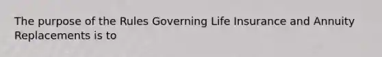 The purpose of the Rules Governing Life Insurance and Annuity Replacements is to