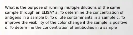 What is the purpose of running multiple dilutions of the same sample through an ELISA? a. To determine the concentration of antigens in a sample b. To dilute contaminants in a sample c. To improve the visibility of the color change if the sample is positive d. To determine the concentration of antibodies in a sample