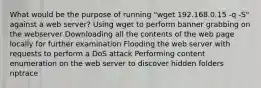 What would be the purpose of running "wget 192.168.0.15 -q -S" against a web server? Using wget to perform banner grabbing on the webserver Downloading all the contents of the web page locally for further examination Flooding the web server with requests to perform a DoS attack Performing content enumeration on the web server to discover hidden folders nptrace