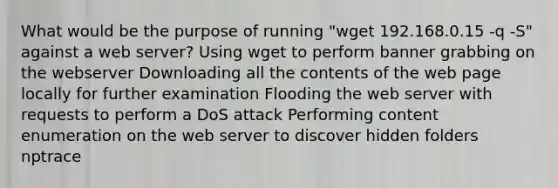 What would be the purpose of running "wget 192.168.0.15 -q -S" against a web server? Using wget to perform banner grabbing on the webserver Downloading all the contents of the web page locally for further examination Flooding the web server with requests to perform a DoS attack Performing content enumeration on the web server to discover hidden folders nptrace