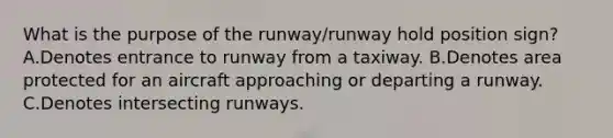 What is the purpose of the runway/runway hold position sign? A.Denotes entrance to runway from a taxiway. B.Denotes area protected for an aircraft approaching or departing a runway. C.Denotes intersecting runways.