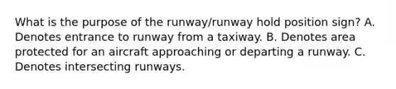 What is the purpose of the runway/runway hold position sign? A. Denotes entrance to runway from a taxiway. B. Denotes area protected for an aircraft approaching or departing a runway. C. Denotes intersecting runways.