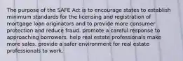 The purpose of the SAFE Act is to encourage states to establish minimum standards for the licensing and registration of mortgage loan originators and to provide more consumer protection and reduce fraud. promote a careful response to approaching borrowers. help real estate professionals make more sales. provide a safer environment for real estate professionals to work.