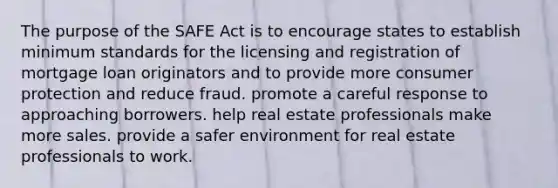 The purpose of the SAFE Act is to encourage states to establish minimum standards for the licensing and registration of mortgage loan originators and to provide more consumer protection and reduce fraud. promote a careful response to approaching borrowers. help real estate professionals make more sales. provide a safer environment for real estate professionals to work.