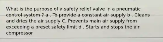 What is the purpose of a safety relief valve in a pneumatic control system ? a . To provide a constant air supply b . Cleans and dries the air supply C. Prevents main air supply from exceeding a preset safety limit d . Starts and stops the air compressor