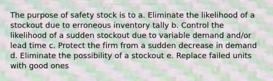 The purpose of safety stock is to a. Eliminate the likelihood of a stockout due to erroneous inventory tally b. Control the likelihood of a sudden stockout due to variable demand and/or lead time c. Protect the firm from a sudden decrease in demand d. Eliminate the possibility of a stockout e. Replace failed units with good ones