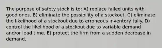 The purpose of safety stock is to: A) replace failed units with good ones. B) eliminate the possibility of a stockout. C) eliminate the likelihood of a stockout due to erroneous inventory tally. D) control the likelihood of a stockout due to variable demand and/or lead time. E) protect the firm from a sudden decrease in demand.