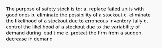 The purpose of safety stock is to: a. replace failed units with good ones b. eliminate the possibility of a stockout c. eliminate the likelihood of a stockout due to erroneous inventory tally d. control the likelihood of a stockout due to the variability of demand during lead time e. protect the firm from a sudden decrease in demand