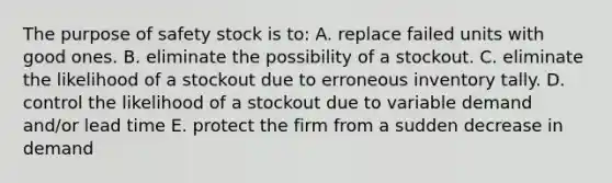 The purpose of safety stock is to: A. replace failed units with good ones. B. eliminate the possibility of a stockout. C. eliminate the likelihood of a stockout due to erroneous inventory tally. D. control the likelihood of a stockout due to variable demand and/or lead time E. protect the firm from a sudden decrease in demand