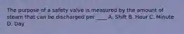 The purpose of a safety valve is measured by the amount of steam that can be discharged per ____ A. Shift B. Hour C. Minute D. Day