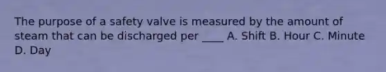 The purpose of a safety valve is measured by the amount of steam that can be discharged per ____ A. Shift B. Hour C. Minute D. Day