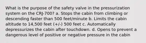 What is the purpose of the safety valve in the pressurization system on the CRJ-700? a. Stops the cabin from climbing or descending faster than 500 feet/minute b. Limits the cabin altitude to 14,500 feet (+/-) 500 feet c. Automatically depressurizes the cabin after touchdown. d. Opens to prevent a dangerous level of positive or negative pressure in the cabin