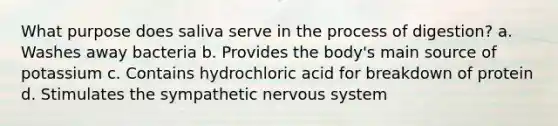 What purpose does saliva serve in the process of digestion? a. Washes away bacteria b. Provides the body's main source of potassium c. Contains hydrochloric acid for breakdown of protein d. Stimulates the sympathetic nervous system