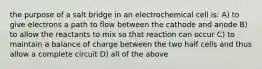 the purpose of a salt bridge in an electrochemical cell is: A) to give electrons a path to flow between the cathode and anode B) to allow the reactants to mix so that reaction can occur C) to maintain a balance of charge between the two half cells and thus allow a complete circuit D) all of the above