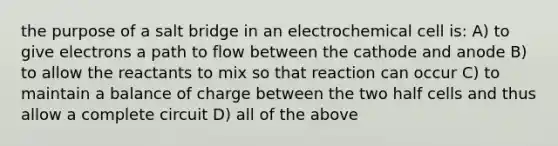 the purpose of a salt bridge in an electrochemical cell is: A) to give electrons a path to flow between the cathode and anode B) to allow the reactants to mix so that reaction can occur C) to maintain a balance of charge between the two half cells and thus allow a complete circuit D) all of the above