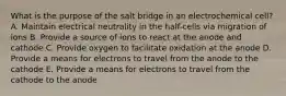 What is the purpose of the salt bridge in an electrochemical cell? A. Maintain electrical neutrality in the half-cells via migration of ions B. Provide a source of ions to react at the anode and cathode C. Provide oxygen to facilitate oxidation at the anode D. Provide a means for electrons to travel from the anode to the cathode E. Provide a means for electrons to travel from the cathode to the anode