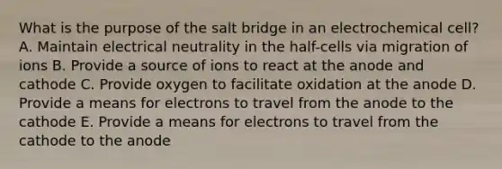 What is the purpose of the salt bridge in an electrochemical cell? A. Maintain electrical neutrality in the half-cells via migration of ions B. Provide a source of ions to react at the anode and cathode C. Provide oxygen to facilitate oxidation at the anode D. Provide a means for electrons to travel from the anode to the cathode E. Provide a means for electrons to travel from the cathode to the anode