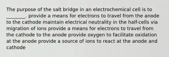 The purpose of the salt bridge in an electrochemical cell is to ________. provide a means for electrons to travel from the anode to the cathode maintain electrical neutrality in the half-cells via migration of ions provide a means for electrons to travel from the cathode to the anode provide oxygen to facilitate oxidation at the anode provide a source of ions to react at the anode and cathode