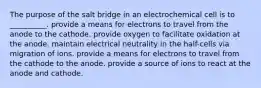 The purpose of the salt bridge in an electrochemical cell is to __________. provide a means for electrons to travel from the anode to the cathode. provide oxygen to facilitate oxidation at the anode. maintain electrical neutrality in the half-cells via migration of ions. provide a means for electrons to travel from the cathode to the anode. provide a source of ions to react at the anode and cathode.