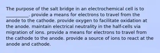 The purpose of the salt bridge in an electrochemical cell is to __________. provide a means for electrons to travel from the anode to the cathode. provide oxygen to facilitate oxidation at the anode. maintain electrical neutrality in the half-cells via migration of ions. provide a means for electrons to travel from the cathode to the anode. provide a source of ions to react at the anode and cathode.