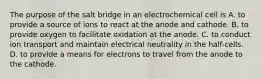 The purpose of the salt bridge in an electrochemical cell is A. to provide a source of ions to react at the anode and cathode. B. to provide oxygen to facilitate oxidation at the anode. C. to conduct ion transport and maintain electrical neutrality in the half-cells. D. to provide a means for electrons to travel from the anode to the cathode.