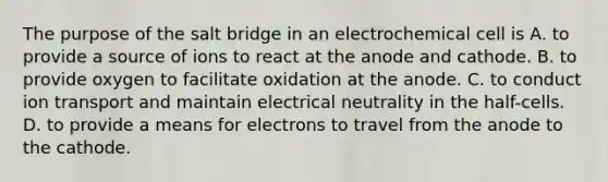 The purpose of the salt bridge in an electrochemical cell is A. to provide a source of ions to react at the anode and cathode. B. to provide oxygen to facilitate oxidation at the anode. C. to conduct ion transport and maintain electrical neutrality in the half-cells. D. to provide a means for electrons to travel from the anode to the cathode.