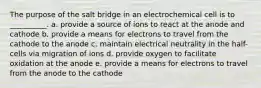 The purpose of the salt bridge in an electrochemical cell is to __________. a. provide a source of ions to react at the anode and cathode b. provide a means for electrons to travel from the cathode to the anode c. maintain electrical neutrality in the half-cells via migration of ions d. provide oxygen to facilitate oxidation at the anode e. provide a means for electrons to travel from the anode to the cathode