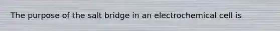 The purpose of the salt bridge in an electrochemical cell is