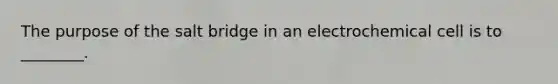 The purpose of the salt bridge in an electrochemical cell is to ________.