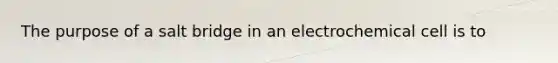 The purpose of a salt bridge in an electrochemical cell is to