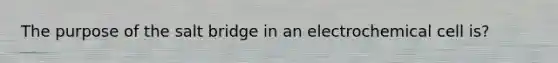 The purpose of the salt bridge in an electrochemical cell is?