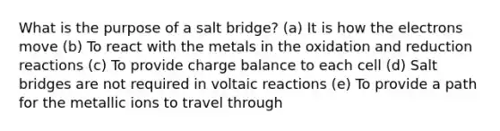 What is the purpose of a salt bridge? (a) It is how the electrons move (b) To react with the metals in the oxidation and reduction reactions (c) To provide charge balance to each cell (d) Salt bridges are not required in voltaic reactions (e) To provide a path for the metallic ions to travel through