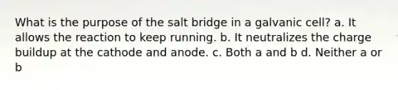 What is the purpose of the salt bridge in a galvanic cell? a. It allows the reaction to keep running. b. It neutralizes the charge buildup at the cathode and anode. c. Both a and b d. Neither a or b