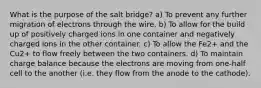 What is the purpose of the salt bridge? a) To prevent any further migration of electrons through the wire. b) To allow for the build up of positively charged ions in one container and negatively charged ions in the other container. c) To allow the Fe2+ and the Cu2+ to flow freely between the two containers. d) To maintain charge balance because the electrons are moving from one-half cell to the another (i.e. they flow from the anode to the cathode).