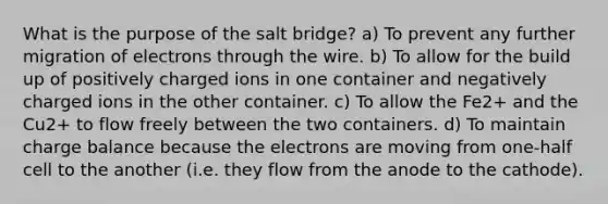 What is the purpose of the salt bridge? a) To prevent any further migration of electrons through the wire. b) To allow for the build up of positively charged ions in one container and negatively charged ions in the other container. c) To allow the Fe2+ and the Cu2+ to flow freely between the two containers. d) To maintain charge balance because the electrons are moving from one-half cell to the another (i.e. they flow from the anode to the cathode).