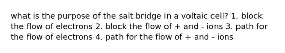 what is the purpose of the salt bridge in a voltaic cell? 1. block the flow of electrons 2. block the flow of + and - ions 3. path for the flow of electrons 4. path for the flow of + and - ions