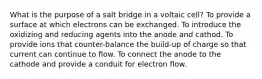 What is the purpose of a salt bridge in a voltaic cell? To provide a surface at which electrons can be exchanged. To introduce the oxidizing and reducing agents into the anode and cathod. To provide ions that counter-balance the build-up of charge so that current can continue to flow. To connect the anode to the cathode and provide a conduit for electron flow.