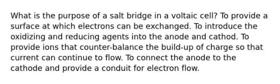 What is the purpose of a salt bridge in a voltaic cell? To provide a surface at which electrons can be exchanged. To introduce the oxidizing and reducing agents into the anode and cathod. To provide ions that counter-balance the build-up of charge so that current can continue to flow. To connect the anode to the cathode and provide a conduit for electron flow.