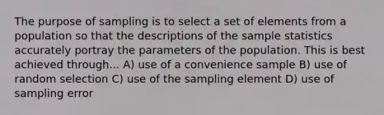 The purpose of sampling is to select a set of elements from a population so that the descriptions of the sample statistics accurately portray the parameters of the population. This is best achieved through... A) use of a convenience sample B) use of random selection C) use of the sampling element D) use of sampling error