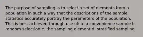 The purpose of sampling is to select a set of elements from a population in such a way that the descriptions of the sample statistics accurately portray the parameters of the population. This is best achieved through use of: a. a convenience sample b. random selection c. the sampling element d. stratified sampling