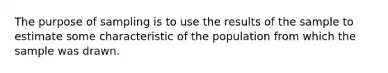 The purpose of sampling is to use the results of the sample to estimate some characteristic of the population from which the sample was drawn.