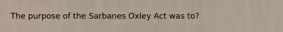 The purpose of the Sarbanes Oxley Act was to?