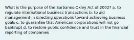 What is the purpose of the Sarbanes-Oxley Act of 2002? a. to regulate international business transactions b. to aid management in directing operations toward achieving business goals c. to guarantee that American corporations will not go bankrupt d. to restore public confidence and trust in the financial reporting of companies