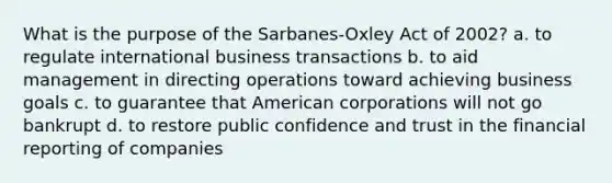 What is the purpose of the Sarbanes-Oxley Act of 2002? a. to regulate international business transactions b. to aid management in directing operations toward achieving business goals c. to guarantee that American corporations will not go bankrupt d. to restore public confidence and trust in the financial reporting of companies