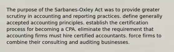 The purpose of the Sarbanes-Oxley Act was to provide greater scrutiny in accounting and reporting practices. define <a href='https://www.questionai.com/knowledge/kwjD9YtMH2-generally-accepted-accounting-principles' class='anchor-knowledge'>generally accepted accounting principles</a>. establish the certification process for becoming a CPA. eliminate the requirement that accounting firms must hire certified accountants. force firms to combine their consulting and auditing businesses.