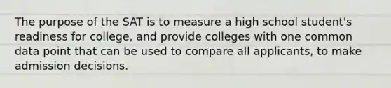 The purpose of the SAT is to measure a high school student's readiness for college, and provide colleges with one common data point that can be used to compare all applicants, to make admission decisions.