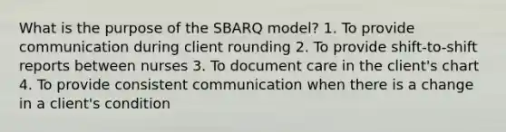 What is the purpose of the SBARQ model? 1. To provide communication during client rounding 2. To provide shift-to-shift reports between nurses 3. To document care in the client's chart 4. To provide consistent communication when there is a change in a client's condition