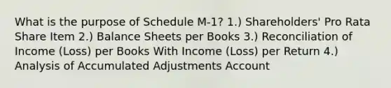 What is the purpose of Schedule M-1? 1.) Shareholders' Pro Rata Share Item 2.) Balance Sheets per Books 3.) Reconciliation of Income (Loss) per Books With Income (Loss) per Return 4.) Analysis of Accumulated Adjustments Account